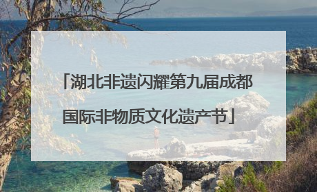 湖北非遗闪耀第九届成都国际非物质文化遗产节